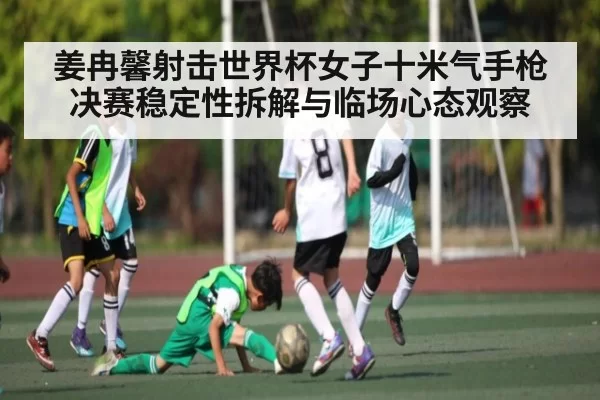姜冉馨射击世界杯女子十米气手枪决赛稳定性拆解与临场心态观察