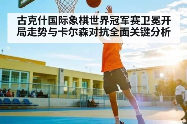 古克什国际象棋世界冠军赛卫冕开局走势与卡尔森对抗全面关键分析